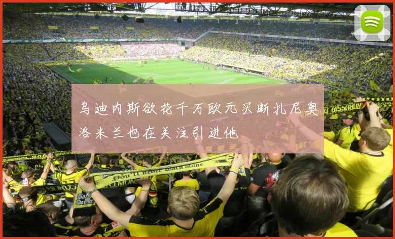 乌迪内斯欲花千万欧元买断扎尼奥洛米兰也在关注引进他