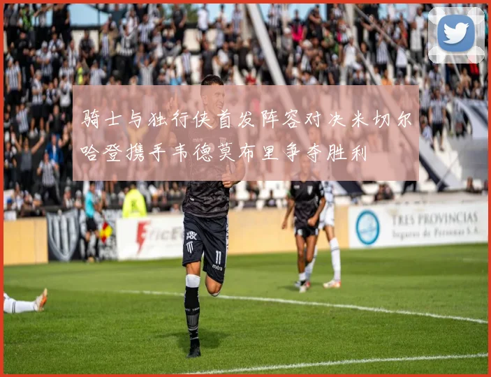 骑士与独行侠首发阵容对决米切尔哈登携手韦德莫布里争夺胜利