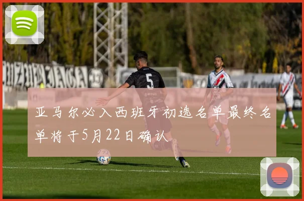 亚马尔必入西班牙初选名单最终名单将于5月22日确认