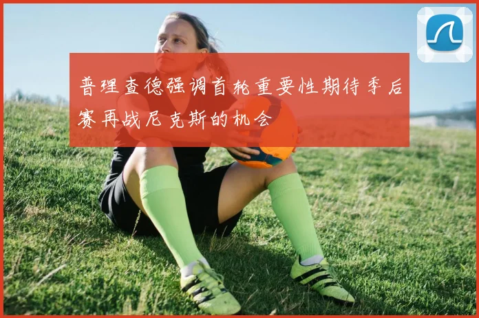 普理查德强调首轮重要性期待季后赛再战尼克斯的机会