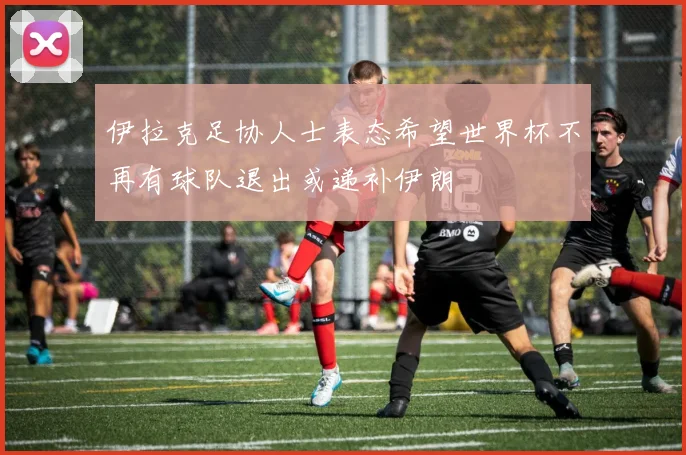 伊拉克足协人士表态希望世界杯不再有球队退出或递补伊朗