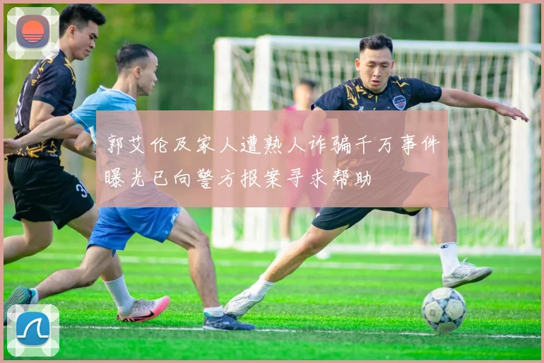 郭艾伦及家人遭熟人诈骗千万事件曝光已向警方报案寻求帮助