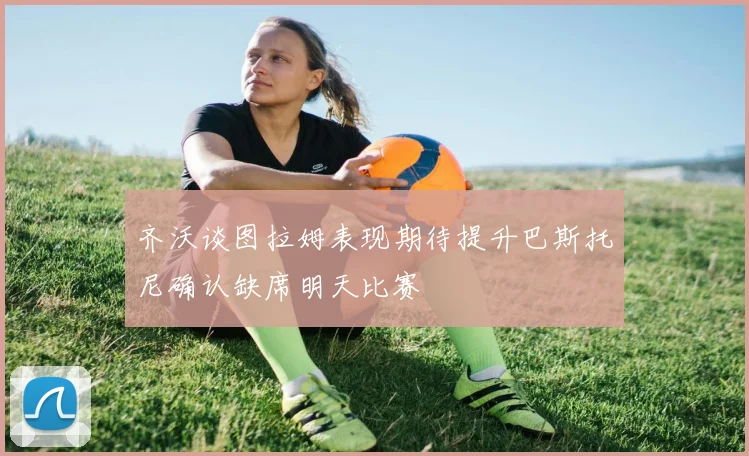 齐沃谈图拉姆表现期待提升巴斯托尼确认缺席明天比赛
