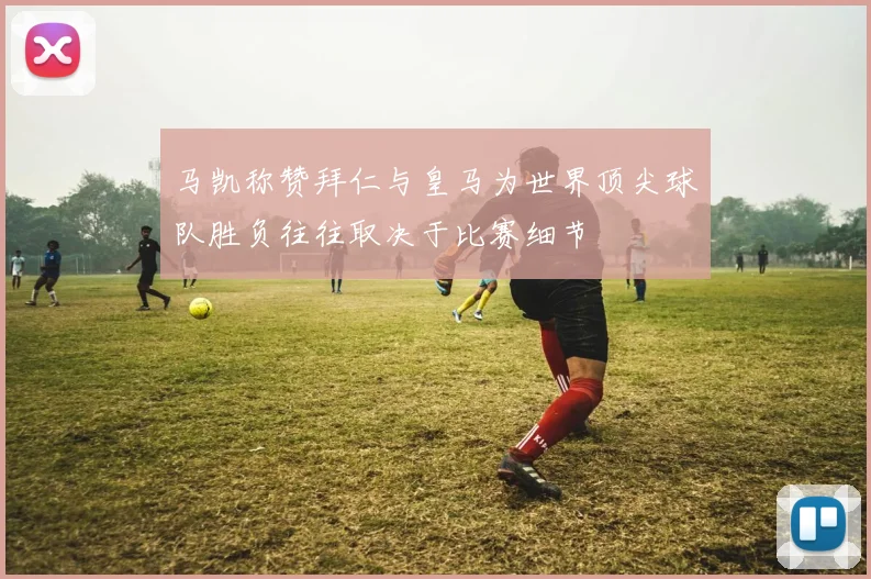 马凯称赞拜仁与皇马为世界顶尖球队胜负往往取决于比赛细节