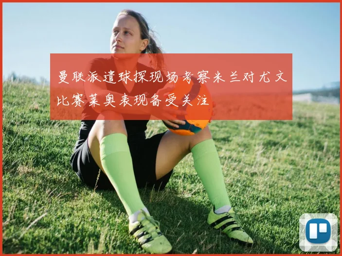 曼联派遣球探现场考察米兰对尤文比赛莱奥表现备受关注
