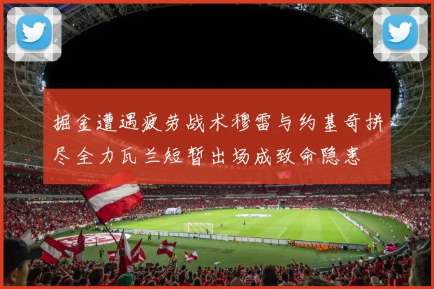 掘金遭遇疲劳战术穆雷与约基奇拼尽全力瓦兰短暂出场成致命隐患